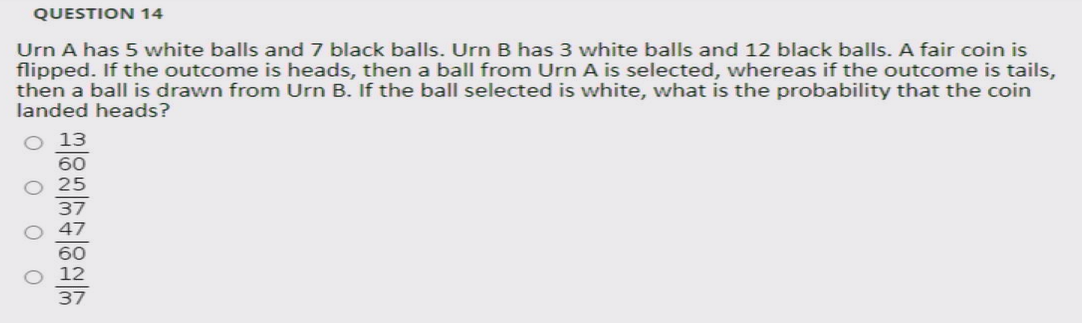 QUESTION 14
Urn A has 5 white balls and 7 black balls. Urn B has 3 white balls and 12 black balls. A fair coin is
flipped. If the outcome is heads, then a ball from Urn A is selected, whereas if the outcome is tails,
then a ball is drawn from Urn B. If the ball selected is white, what is the probability that the coin
landed heads?
13
60
37
47
60
37
O O O O
