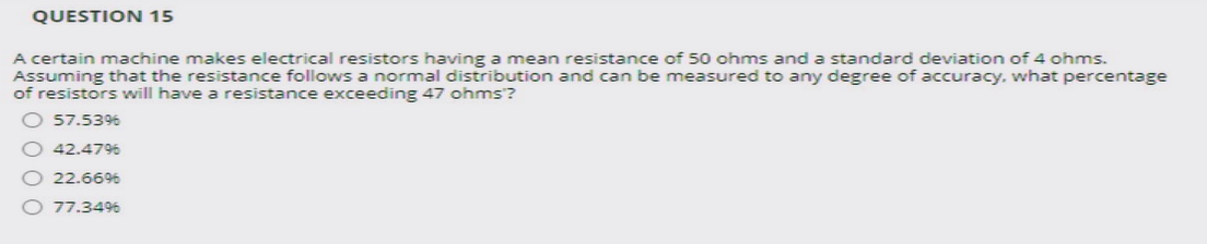 QUESTION 15
A certain machine makes electrical resistors having a mean resistance of 50 ohms and a standard deviation of 4 ohms.
Assuming that the resistance follows a normal distribution and can be measured to any degree of accuracy. what percentage
of resistors will have a resistance exceeding 47 ohms?
O 57.5396
42.4796
22.6696
O 77.3496
