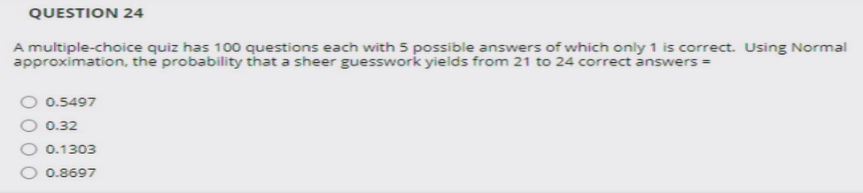 QUESTION 24
A multiple-choice quiz has 100 questions each with 5 possible answers of which only 1 is correct. Using Normal
approximation, the probability that a sheer guesswork yields from 21 to 24 correct answers =
O 0.5497
O 0.32
0.1303
0.8697
