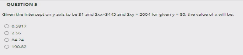 QUESTION 5
Given the intercept on y axis to be 31 and Sx=3445 and Sxy = 2004 for given y = 80, the value of x will be:
0.5817
2.56
O 84.24
O 190.82
