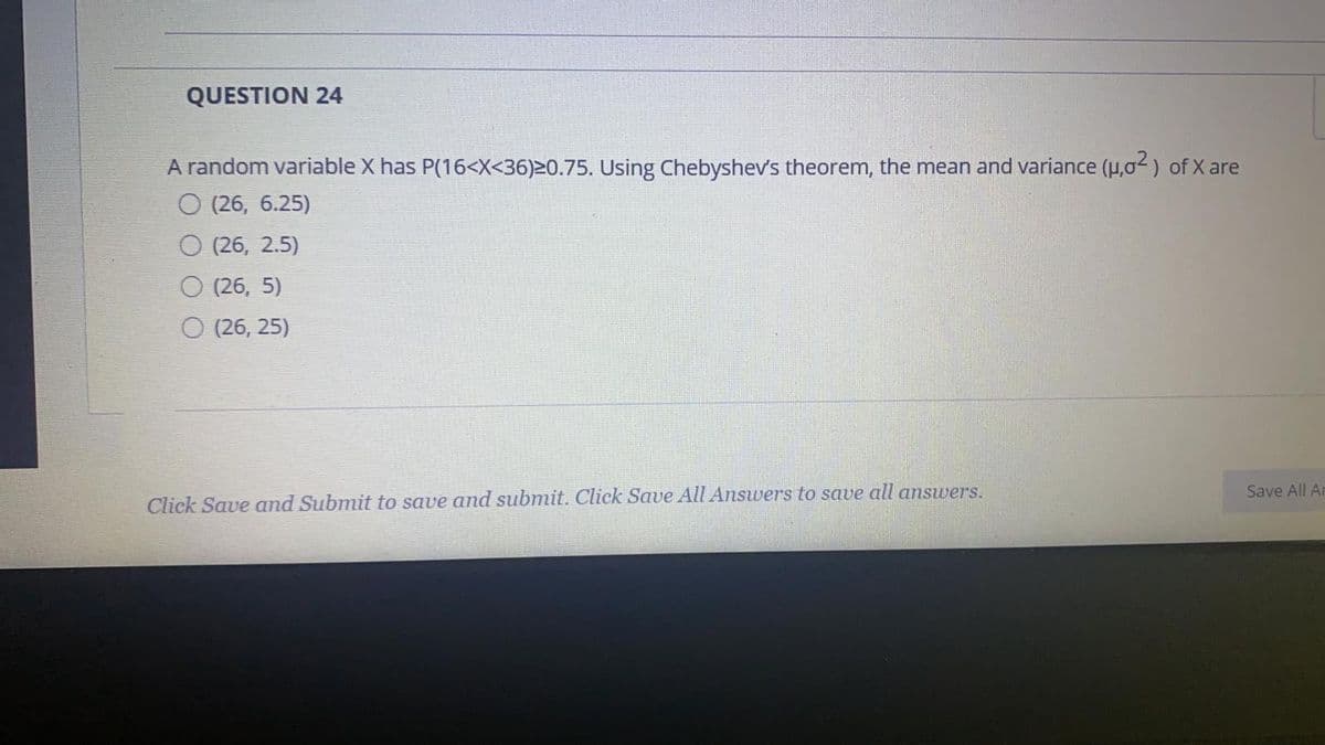 QUESTION 24
A random variable X has P(16<X<36)20.75. Using Chebyshev's theorem, the mean and variance (H,02) of X are
О 26, 6.25)
O (26, 2.5)
O (26, 5)
О (26, 25)
Save All Ar
Click Save and Submit to save and submit. Click Save All Answers to save all answers.
