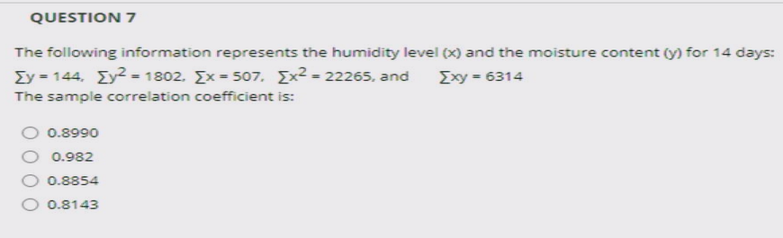 QUESTION 7
The following information represents the humidity level (x) and the moisture content (y) for 14 days:
Σy- 144 Σ2-1802. Σx-507, Σ22265, and
Exy = 6314
The sample correlation coefficient is:
0.8990
0.982
0.8854
O 0.8143
