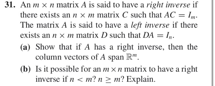 31. An m x n matrix A is said to have a right inverse if
there exists annxm matrix C such that AC Im
The matrix A is said to have a left inverse if there
exists an n x m matrix D such that DA = Iq.
(a) Show that if A has a right inverse, then the
column vectors of A span R"
(b) Is it possible for an mx n matrix to have a right
inverse if n m? n 2 m? Explain
