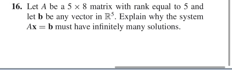 16. Let A be a 5 x 8 matrix with rank equal to 5 and
let b be any vector in R3. Explain why the system
Ax b must have infinitely many solutions
