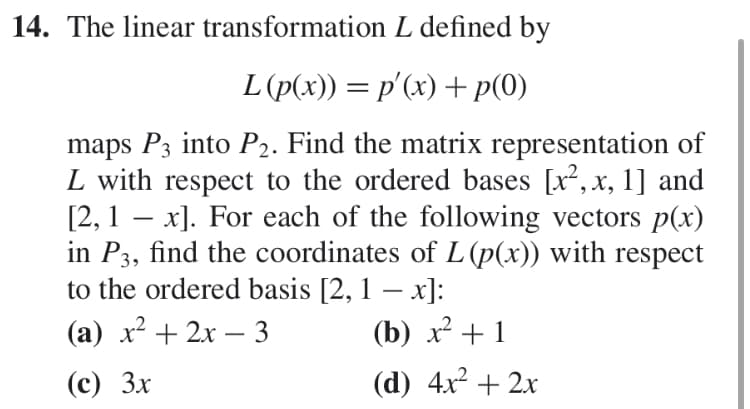 14. The linear transformation L defined by
L(p(x)) p(x) p(0)
maps P3 into P2. Find the matrix representation of
L with respect to the ordered bases [x2, x, 1] and
[2, 1 x. For each of the following vectors p(x)
in P3, find the coordinates of L (p(x)) with respect
to the ordered basis [2, 1 - x]:
(а) х? + 2х — 3
(b)
(d) 4x22x
(с) Зх
