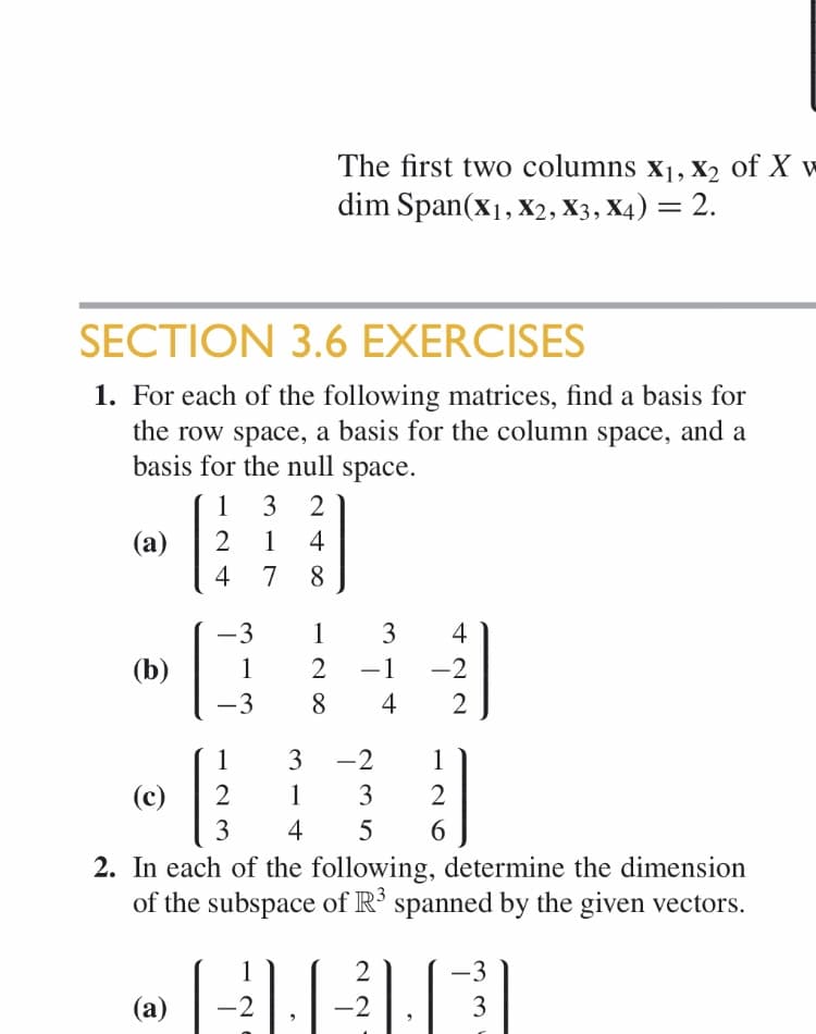 The first two columns xj, X2 of X w
dim Span(x1, X2, X3, X4) = 2.
SECTION 3.6 EXERCISES
1. For each of the following matrices, find a basis for
the row space, a basis for the column space, and a
basis for the null space.
1
3 2
2
4
(а)
1
4
7
8
-3
1
2
(b)
1
-1
4
-3
8
-2
3
1
3
2
(c)
2
1
4
5
6
2. In each of the following, determine the dimension
of the subspace of R3 spanned by the given vectors.
2
1
3
2
2
(а)
422
