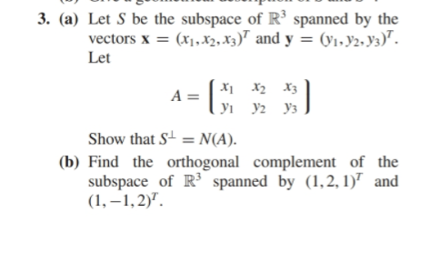 3. (a) Let S be the subspace of R3 spanned by the
vectors x (x,x2, x3) and y = (Vi,y2, ya)
Let
A =
У У2 Уз
Show that S N(A).
(b) Find the orthogonal complement of the
subspace of R3 spanned by (1,2,1) and
(1,-1,2)
