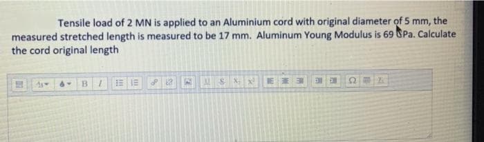 Tensile load of 2 MN is applied to an Aluminium cord with original diameter of 5 mm, the
measured stretched length is measured to be 17 mm. Aluminum Young Modulus is 69 SPa. Calculate
the cord original length
