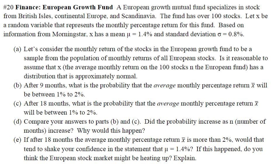 #20 Finance: European Growth Fund A European growth mutual fund specializes in stock
from British Isles, continental Europe, and Scandinavia. The fund has over 100 stocks. Let x be
a random variable that represents the monthly percentage return for this fund. Based on
information from Morningstar, x has a mean u = 1.4% and standard deviation o = 0.8%.
(a) Let's consider the monthly return of the stocks in the European growth fund to be a
sample from the population of monthly returns of all European stocks. Is it reasonable to
assume that x (the average monthly return on the 100 stocks n the European fund) has a
distribution that is approximately normal.
(b) After 9 months, what is the probability that the average monthly percentage return X will
be between 1% to 2%.
(c) After 18 months, what is the probability that the average monthly percentage return x
will be between 1% to 2%.
(d) Compare your answers to parts (b) and (c). Did the probability increase as n (number of
months) increase? Why would this happen?
(e) If after 18 months the average monthly percentage return i is more than 2%, would that
tend to shake your confidence in the statement that u = 1.4%? If this happened, do you
think the European stock market might be heating up? Explain.
