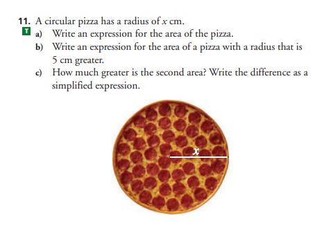 11. A circular pizza has a radius of x cm.
I a) Write an expression for the area of the pizza.
b) Write an expression for the area of a pizza with a radius that is
5 cm greater.
c) How much greater is the second area? Write the difference as a
simplified expression.
