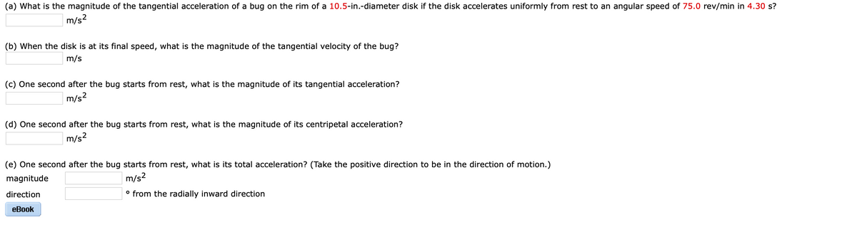 (a) What is the magnitude of the tangential acceleration of a bug on the rim of a 10.5-in.-diameter disk if the disk accelerates uniformly from rest to an angular speed of 75.0 rev/min in 4.30 s?
m/s?
(b) When the disk is at its final speed, what is the magnitude of the tangential velocity of the bug?
m/s
(c) One second after the bug starts from rest, what is the magnitude of its tangential acceleration?
m/s?
(d) One second after the bug starts from rest, what is the magnitude of its centripetal acceleration?
m/s?
(e) One second after the bug starts from rest, what is its total acceleration? (Take the positive direction to be in the direction of motion.)
magnitude
m/s?
direction
° from the radially inward direction
eBook
