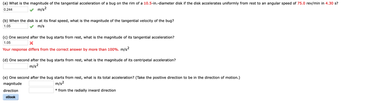 (a) What is the magnitude of the tangential acceleration of a bug on the rim of a 10.5-in.-diameter disk if the disk accelerates uniformly from rest to an angular speed of 75.0 rev/min in 4.30 s?
0.244
m/s?
(b) When the disk is at its final speed, what is the magnitude of the tangential velocity of the bug?
1.05
m/s
(c) One second after the bug starts from rest, what is the magnitude of its tangential acceleration?
1.05
Your response differs from the correct answer by more than 100%. m/s²
(d) One second after the bug starts from rest, what is the magnitude of its centripetal acceleration?
m/s?
(e) One second after the bug starts from rest, what is its total acceleration? (Take the positive direction to be in the direction of motion.)
magnitude
m/s?
direction
° from the radially inward direction
eBook
