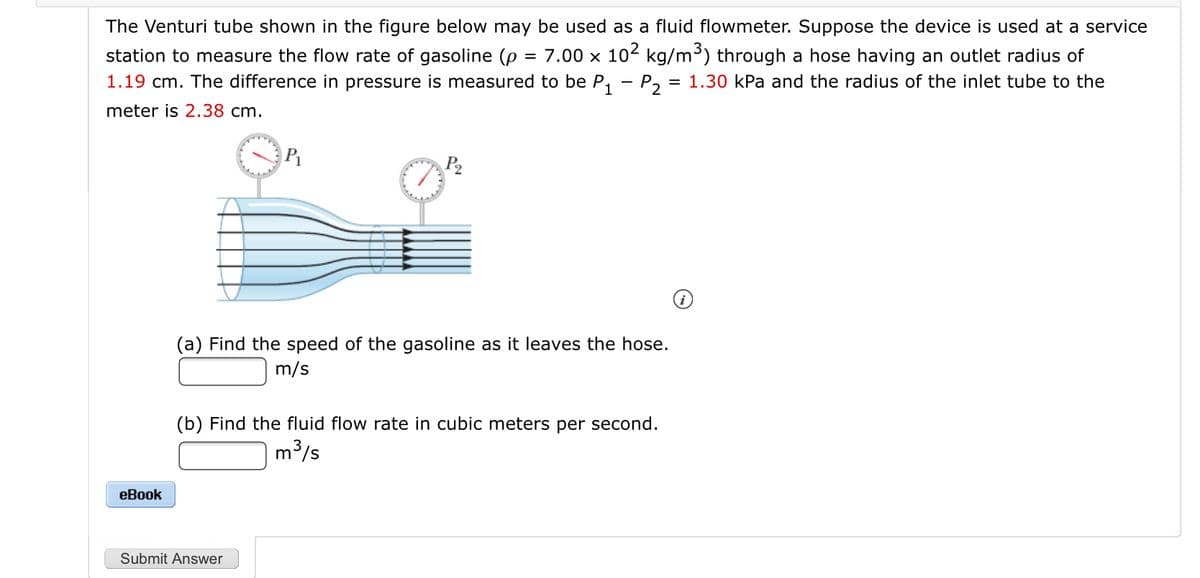 The Venturi tube shown in the figure below may be used as a fluid flowmeter. Suppose the device is used at a service
station to measure the flow rate of gasoline (p = 7.00 × 10² kg/m³) through a hose having an outlet radius of
1.19 cm. The difference in pressure is measured to be P, - P, = 1.30 kPa and the radius of the inlet tube to the
meter is 2.38 cm.
P2
(a) Find the speed of the gasoline as it leaves the hose.
m/s
(b) Find the fluid flow rate in cubic meters per second.
m3/s
еВook
Submit Answer
