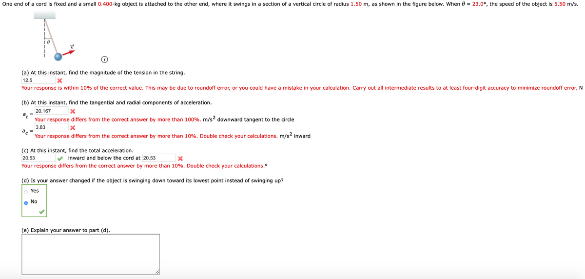 One end of a cord is fixed and a small 0.400-kg object is attached to the other end, where it swings in a section of a vertical circle of radius 1.50 m, as shown in the figure below. When 0 = 23.0°, the speed of the object is 5.50 m/s.
(a) At this instant, find the magnitude of the tension in the string.
12.5
Your response is within 10% of the correct value. This may be due to roundoff error, or you could have a mistake in your calculation. Carry out all intermediate results to at least four-digit accuracy to minimize roundoff error. N
(b) At this instant, find the tangential and radial components of acceleration.
20.167
Your response differs from the correct answer by more than 100%. m/s2 downward tangent to the circle
3.83
ac
Your response differs from the correct answer by more than 10%. Double check your calculations. m/s2 inward
(c) At this instant, find the total acceleration.
20.53
inward and below the cord at 20.53
Your response differs from the correct answer by more than 10%. Double check your calculations.°
(d) Is your answer changed if the object is swinging down toward its lowest point instead of swinging up?
Yes
o No
(e) Explain your answer to part (d).
