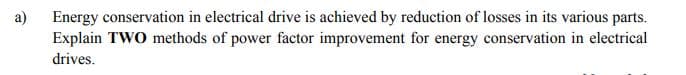 Energy conservation in electrical drive is achieved by reduction of losses in its various parts.
Explain TWO methods of power factor improvement for energy conservation in electrical
a)
drives.
