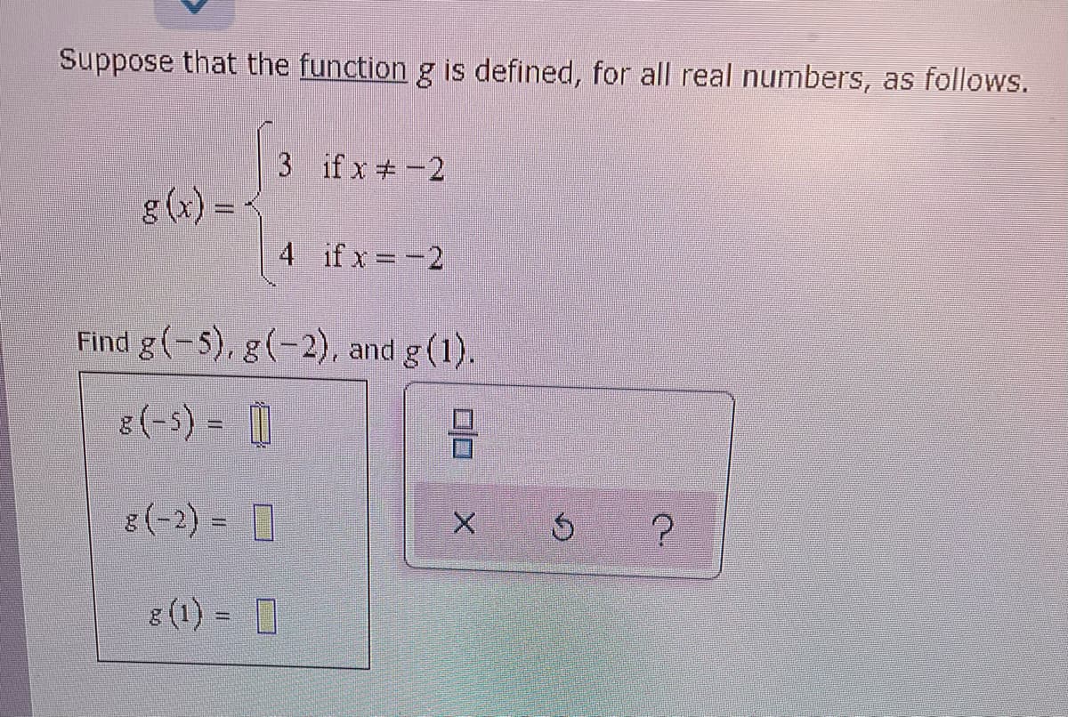 Suppose that the function g is defined, for all real numbers, as follows.
3 if x #-2
g (x) =
4 if x -2
Find g(-5), g(-2), and g (1).
8(-5) =
8(-2) = 0
8 (1) = 0
%3D
