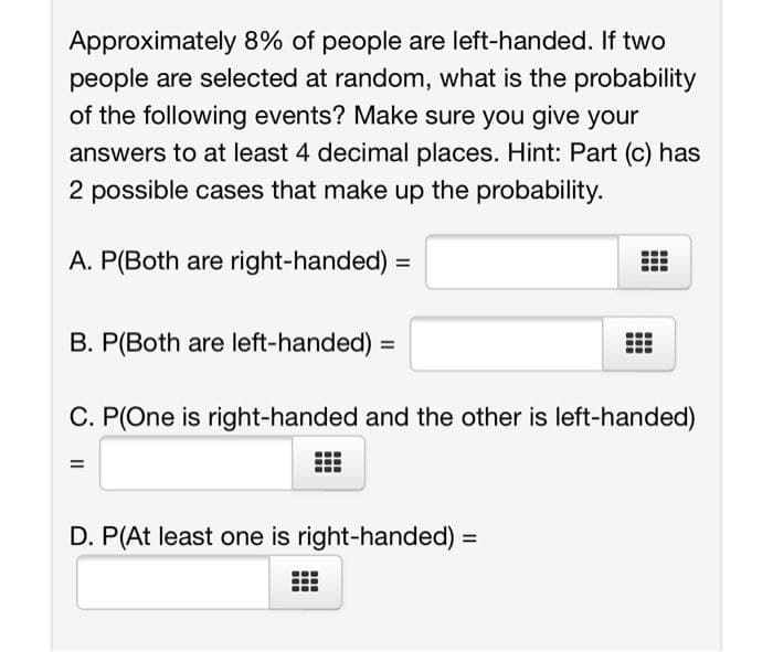 Approximately 8% of people are left-handed. If two
people are selected at random, what is the probability
of the following events? Make sure you give your
answers to at least 4 decimal places. Hint: Part (c) has
2 possible cases that make up the probability.
A. P(Both are right-handed) =
B. P(Both are left-handed) =
C. P(One is right-handed and the other is left-handed)
=
D. P(At least one is right-handed) =