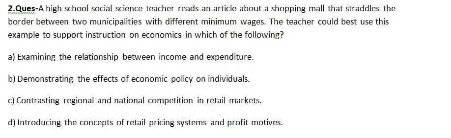 2.Ques-A high school social science teacher reads an article about a shopping mall that straddles the
border between two municipalities with different minimum wages. The teacher could best use this
example to support instruction on economics in which of the following?
a) Examining the relationship between income and expenditure.
b) Demonstrating the effects of economic policy on individuals.
c) Contrasting regional and national competition in retail markets.
d) Introducing the concepts of retail pricing systems and profit motives.