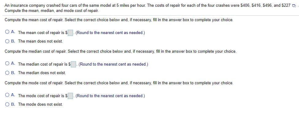 An insurance company crashed four cars of the same model at 5 miles per hour. The costs of repair for each of the four crashes were $406, $416 , $496, and $227 O
Compute the mean, median, and mode cost of repair.
Compute the mean cost of repair. Select the correct choice below and, if necessary, fill in the answer box to complete your choice.
O A. The mean cost of repair is $
(Round to the nearest cent as needed.)
O B. The mean does not exist.
Compute the median cost of repair. Select the correct choice below and, if necessary, fill in the answer box to complete your choice.
O A. The median cost of repair is $
(Round to the nearest cent as needed.)
O B. The median does not exist.
Compute the mode cost of repair. Select the correct choice below and, if necessary, fill in the answer box to complete your choice.
O A. The mode cost of repair is
(Round to the nearest cent as needed.)
O B. The mode does not exist.
