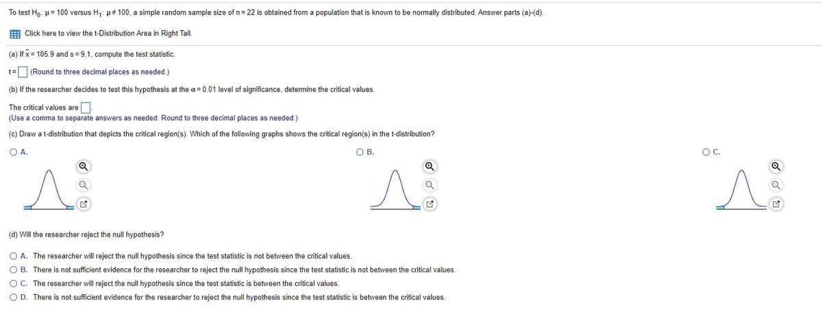 To test H,: u = 100 versus H,: µ# 100, a simple random sample size of n = 22 is obtained from a population that is known to be normally distributed. Answer parts (a)-(d).
E Click here to view the t-Distribution Area in Right Tail.
(a) If x = 105.9 and s = 9.1, compute the test statistic.
(Round to three decimal places as needed.)
(b) If the researcher decides to test this hypothesis at the a = 0.01 level of significance, determine the critical values.
The critical values are.
(Use a comma to separate answers as needed. Round to three decimal places as needed.)
(c) Draw a t-distribution that depicts the critical region(s). Which of the following graphs shows the critical region(s) in the t-distribution?
OA.
OB.
OC.
(d) Will the researcher reject the null hypothesis?
O A. The researcher will reject the null hypothesis since the test statistic is not between the critical values.
O B. There is not sufficient evidence for the researcher to reject the null hypothesis since the test statistic is not between the critical values.
O C. The researcher will reject the null hypothesis since the test statistic is between the critical values.
O D. There is not sufficient evidence for the researcher to reject the null hypothesis since the test statistic
between the critical values.
