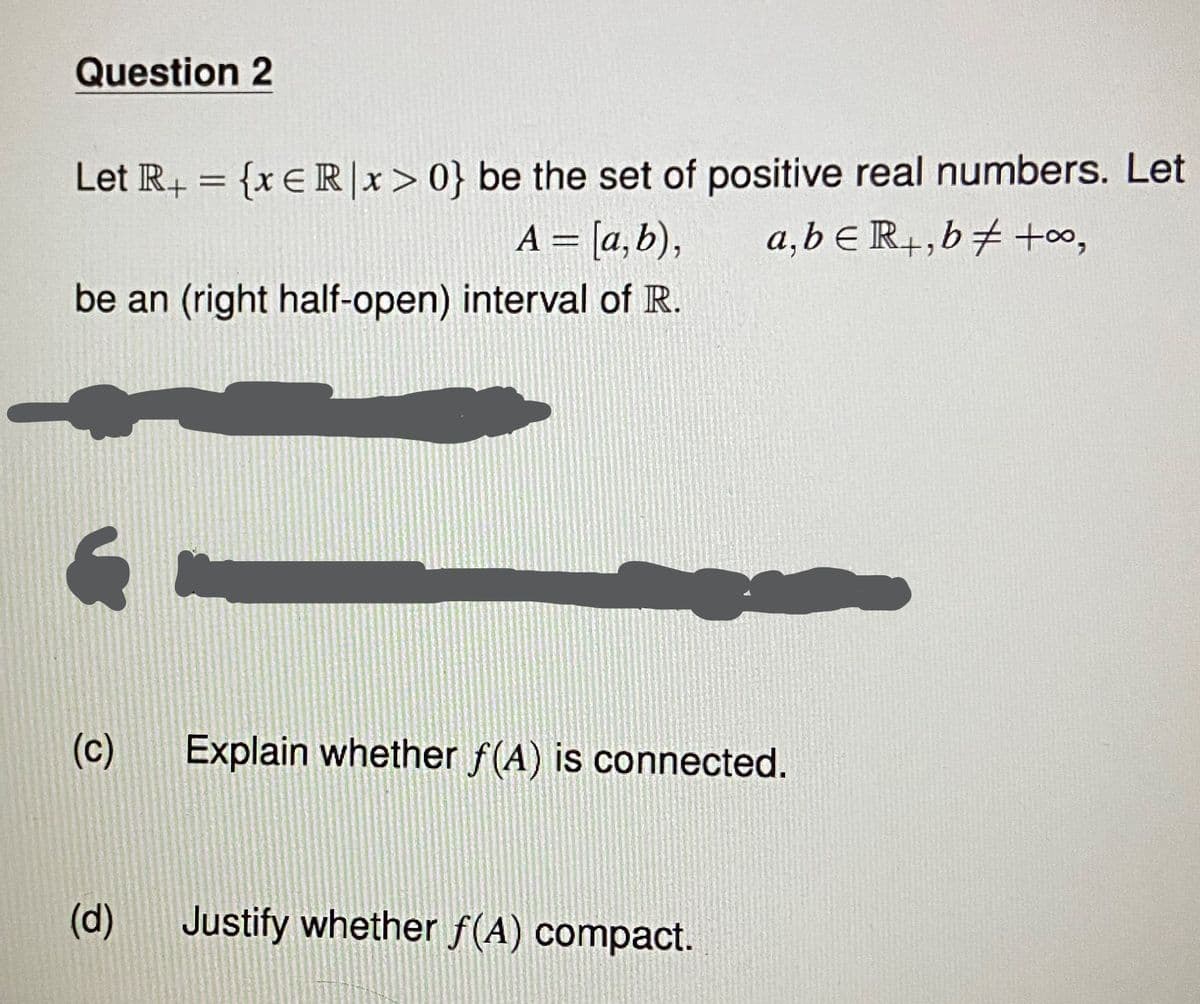 Question 2
Let R+ = {x € R|x>0} be the set of positive real numbers. Let
A = [a,b), a,beR+, b +00,
be an (right half-open) interval of R.
(c)
(d)
Explain whether f(A) is connected.
Justify whether f(A) compact.