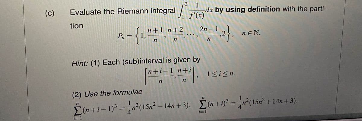 (c)
1
Evaluate the Riemann integral f(x) dx by using definition with the parti-
tion
P₁ = { 1,
i=1
n+1 n+2
3
n
7
n
n
Hint: (1) Each (sub)interval is given by
[n+i-1 n+i
"
..
#1],
n
1-2-1, 2},
n
1≤ i ≤n.
(2) Use the formulae
Σ(n+i-1)³ = n²(15n² = 14n+3), (n+i)³ = = n²(15n² + 14n+3).
nEN.
i=1