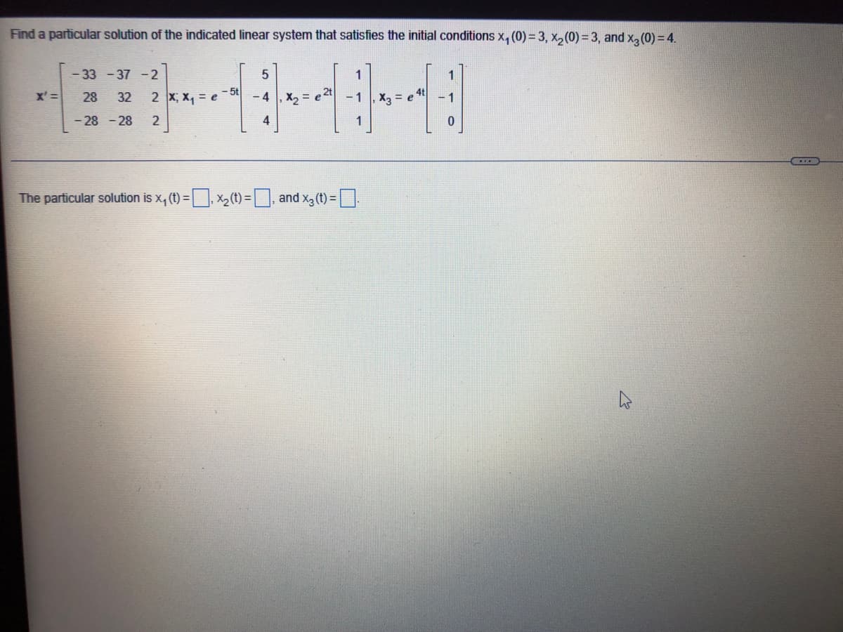 Find a particular solution of the indicated linear system that satisfies the initial conditions x₁ (0)=3, x₂ (0) = 3, and x3 (0) = 4.
-33-37 -2
X'= 28 32 2 X₁ X₁ = e
-28-28 2
- 5t
5
-4
4
X₂ = e 2t
1
The particular solution is x₁ (t) = ₁x₂ (t) =, and x3 (t) = .
X3 = e
1
0