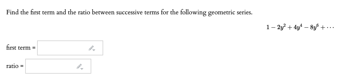 Find the first term and the ratio between successive terms for the following geometric series.
1– 2y? + 4y4 – 8y8 + -..
first term =
ratio =
