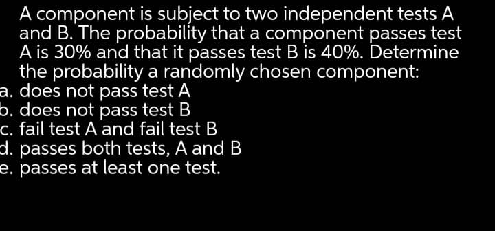 A component is subject to two independent tests A
and B. The probability that a component passes test
A is 30% and that it passes test B is 40%. Determine
the probability a randomly chosen component:
a. does not pass test A
b. does not pass test B
c. fail test A and fail test B
. passes both tests, A and B
e. passes at least one test.
