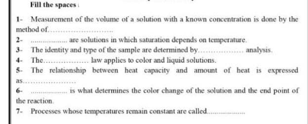 Fill the spaces
1- Measurement of the volume of a solution with a known concentration is done by the
method of..
2-
are solutions in which saturation depends on temperature.
3. The identity and type of the sample are determined by. ..... analysis.
4- The. . law applies to color and liquid solutions.
5- The relationship between heat capacity and amount of heat is expressed
6-
is what determines the color change of the solution and the end point of
the reaction.
7- Processes whose temperatures remain constant are called..

