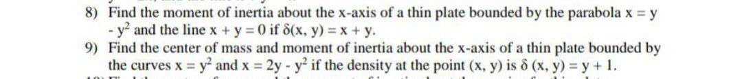 8) Find the moment of inertia about the x-axis of a thin plate bounded by the parabola x = y
- y and the line x +y 0 if d(x, y) = x+ y.
9) Find the center of mass and moment of inertia about the x-axis of a thin plate bounded by
the curves x = y and x = 2y - y if the density at the point (x, y) is ô (x, y) = y + 1.
