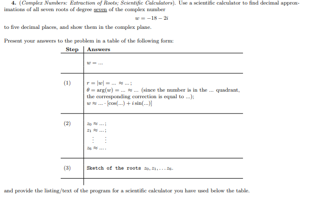 4. (Compler Numbers: Extraction of Roots; Scientific Calculators). Use a scientific calculator to find decimal approx-
imations of all seven roots of degree seven of the complex number
w = -18 – 2i
to five decimal places, and show them in the complex plane.
Present your answers to the problem in a table of the following form:
Step
Answers
w = ...
r = |w| = . ..
e = arg(w) = ... .. (since the number is in the .. quadrant,
the corresponding correction is equal to .);
- · [cos(...) + i sin(...)]
(1)
w ...
(2)
20 ..
21 ..:
26 ...
(3)
Sketch of the roots 2o, 21,...26.
and provide the listing/text of the program for a scientific calculator you have used below the table.
