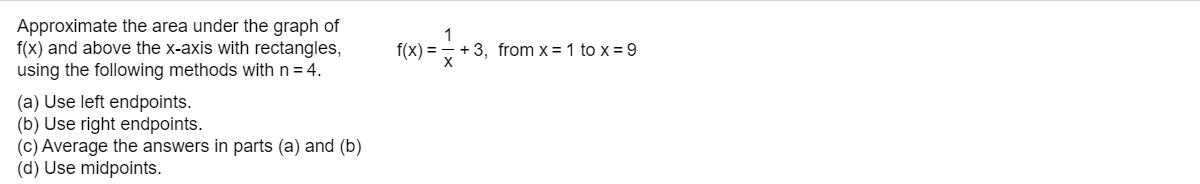 Approximate the area under the graph of
f(x) and above the x-axis with rectangles,
using the following methods with n = 4.
(a) Use left endpoints.
(b) Use right endpoints.
(c) Average the answers in parts (a) and (b)
(d) Use midpoints.
f(x) = , + 3, from x = 1 to x = 9
