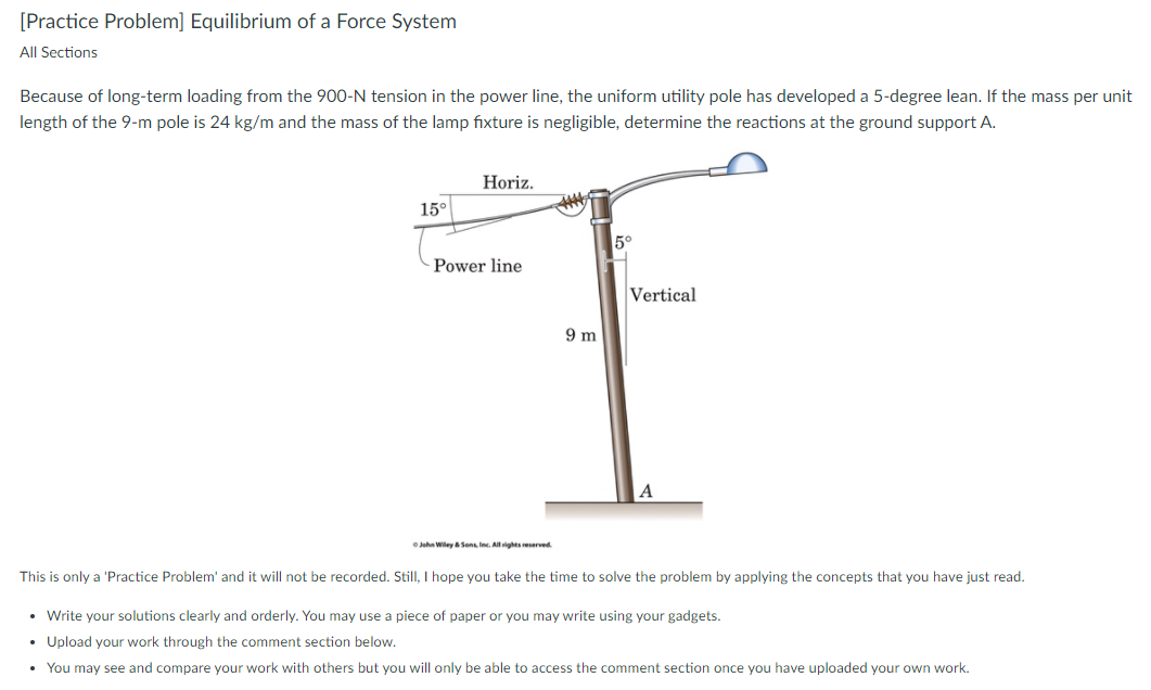 [Practice Problem] Equilibrium of a Force System
All Sections
Because of long-term loading from the 900-N tension in the power line, the uniform utility pole has developed a 5-degree lean. If the mass per unit
length of the 9-m pole is 24 kg/m and the mass of the lamp fixture is negligible, determine the reactions at the ground support A.
Horiz.
15°
5°
Power line
Vertical
9 m
Jehn Wiley Sons Inc. Allighes reserved
This is only a 'Practice Problem' and it will not be recorded. Still, I hope you take the time to solve the problem by applying the concepts that you have just read.
• Write your solutions clearly and orderly. You may use a piece of paper or you may write using your gadgets.
• Upload your work through the comment section below.
• You may see and compare your work with others but you will only be able to access the comment section once you have uploaded your own work.

