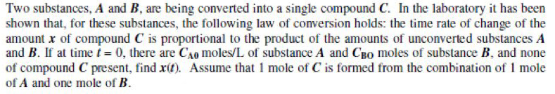 Two substances, A and B, are being converted into a single compound C. In the laboratory it has been
shown that, for these substances, the following law of conversion holds: the time rate of change of the
amount x of compound C is proportional to the product of the amounts of unconverted substances A
and B. If at time t = 0, there are CAQ moles/L of substance A and CBO moles of substance B, and none
of compound C present, find x(f). Assume that 1 mole of C is formed from the combination of 1 mole
of A and one mole of B.
