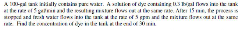 A 100-gal tank initially contains pure water. A solution of dye containing 0.3 lb/gal flows into the tank
at the rate of 5 gal/min and the resulting mixture flows out at the same rate. After 15 min, the process is
stopped and fresh water flows into the tank at the rate of 5 gpm and the mixture flows out at the same
rate. Find the concentration of dye in the tank at the end of 30 min.
