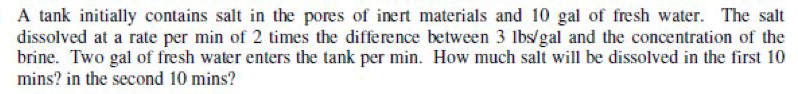 A tank initially contains salt in the pores of inert materials and 10 gal of fresh water. The salt
dissolved at a rate per min of 2 times the difference between 3 lbs/gal and the concentration of the
brine. Two gal of fresh water enters the tank per min. How much salt will be dissolved in the first 10
mins? in the second 10 mins?
