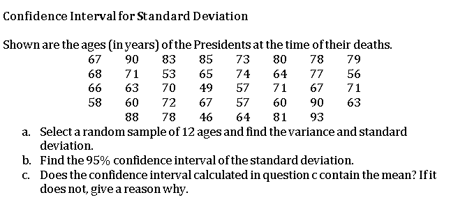 Confidence Interval for Standard Deviation
Shown are the ages (in years) of the Presidents at the time of their deaths.
85
67
90
83
73
80
78
79
68
71
53
65
74
64
77
56
66
63
70
49
57
71
67
71
58
60
72
67
57
60
90
63
88
78
46
64
81
93
a. Select a random sample of 12 ages and find the variance and standard
deviation.
b. Find the 95% confidence interval of the standard deviation.
c. Does the confidence interval calculated in question c contain the mean? Ifit
does not, give a reason why.
