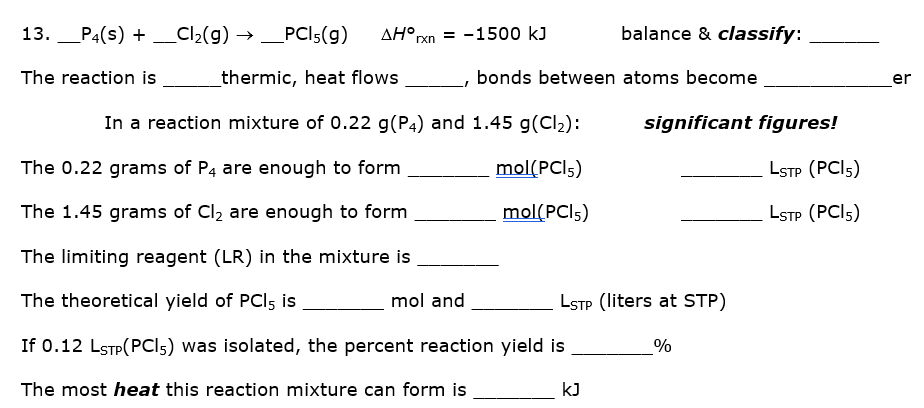 P4(s) + _Cl2(g) → _PCI5(g)
AH°rxn = -1500 kJ
balance & classify:
-
--
The reaction is
_thermic, heat flows
bonds between atoms become
er
In a reaction mixture of 0.22 g(P4) and 1.45 g(Cl2):
significant figures!
The 0.22 grams of P4 are enough to form
mol(PCI5)
LSTP (PCI5)
The 1.45 grams of Cl, are enough to form
mol(PCI5)
LSTP (PCI5)
The limiting reagent (LR) in the mixture is
The theoretical yield of PCI5 is
mol and
LSTP (liters at STP)
If 0.12 LSTP(PCI5) was isolated, the percent reaction yield is
%
The most heat this reaction mixture can form is
kJ
