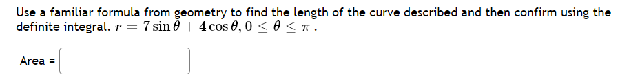 Use a familiar formula from geometry to find the length of the curve described and then confirm using the
definite integral. r = 7 sin 0 + 4 cos 0,0 < 0 <T.
Area =

