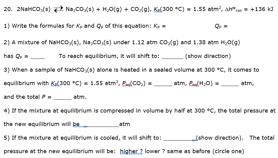 20. 2NaHCO3(s)
Na,CO3(s) + H20(g) + CO2(g), Kp(300 °C) = 1.55 atm², AH°rxn = +136 kJ
1) Write the formulas for Kp and Qp of this equation: Kp =
Qp =
2) A mixture of NaHCO3(s), Na2CO3(s) under 1.12 atm CO2(g) and 1.38 atm H20(g)
has Qp =
To reach equilibrium, it will shift to:
(show direction)
3) When a sample of NaHCo3(s) alone is heated in a sealed volume at 300 °C, it comes to
equilibrium with Kp(300 °C) = 1.55 atm?, Reg(CO2) =
atm, Peg(H20) =
atm,
and the total P =
atm.
4) If the mixture at equilibrium is compressed in volume by half at 300 °C, the total pressure at
the new equilibrium will be
atm
5) If the mixture at equilibrium is cooled, it will shift to:
(show direction). The total
pressure at the new equilibrium will be: higher ? lower ? same as before (circle one)
