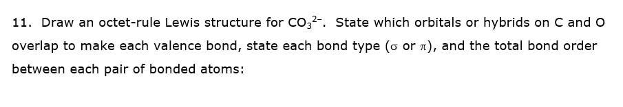 11. Draw an octet-rule Lewis structure for Co,2-. State which orbitals or hybrids on C and o
overlap to make each valence bond, state each bond type (o or n), and the total bond order
between each pair of bonded atoms:
