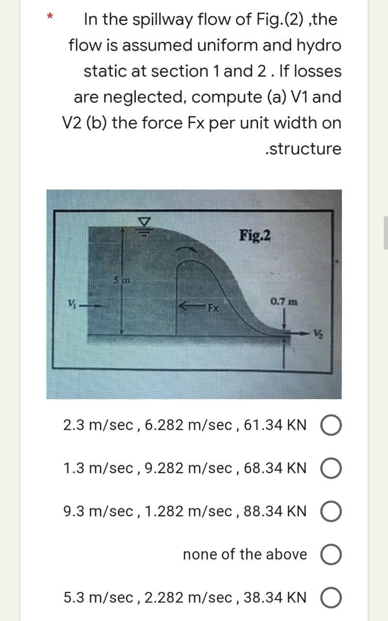 *
In the spillway flow of Fig.(2),the
flow is assumed uniform and hydro
static at section 1 and 2. If losses
are neglected, compute (a) V1 and
V2 (b) the force Fx per unit width on
.structure
15 m
Fx
Fig.2
0.7 m
2.3 m/sec, 6.282 m/sec, 61.34 KN O
1.3 m/sec, 9.282 m/sec, 68.34 KN O
9.3 m/sec, 1.282 m/sec, 88.34 KN O
none of the above O
5.3 m/sec, 2.282 m/sec, 38.34 KNO