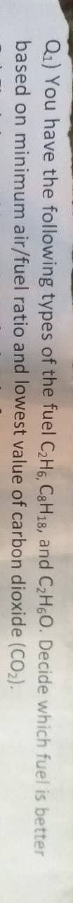 Q₁) You have the following types of the fuel C₂H6, C8H18, and C₂H6O. Decide which fuel is better
based on minimum air/fuel ratio and lowest value of carbon
dioxide (CO₂).