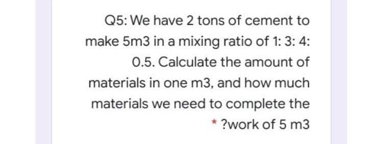 Q5: We have 2 tons of cement to
make 5m3 in a mixing ratio of 1: 3: 4:
0.5. Calculate the amount of
materials in one m3, and how much
materials we need to complete the
?work of 5 m3