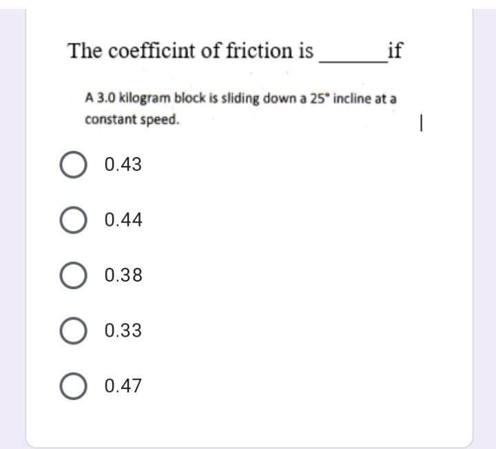 The coefficint of friction is
A 3.0 kilogram block is sliding down a 25° incline at a
constant speed.
O 0.43
O 0.44
O 0.38
O 0.33
O 0.47
if
|