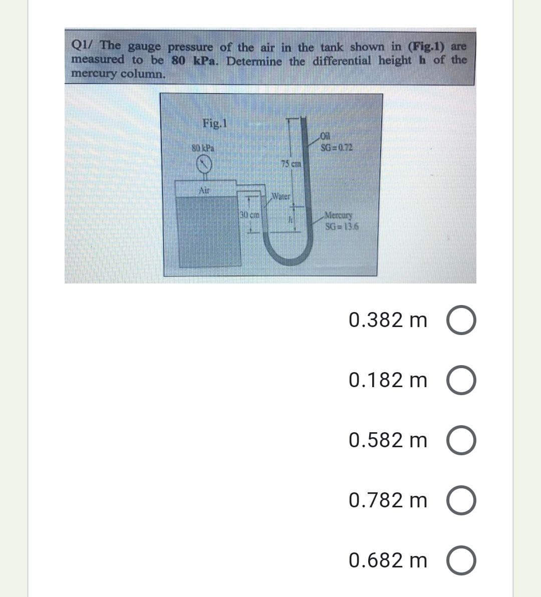 Q1/ The gauge pressure of the air in the tank shown in (Fig.1) are
measured to be 80 kPa. Determine the differential height h of the
mercury column.
Fig.1
80 kPa
Air
30 cm
75 cm
Water
Oil
SG=0.72
Mercury
SG=13.6
0.382 m O
0.182 m O
0.582 m O
0.782 m O
0.682 m O