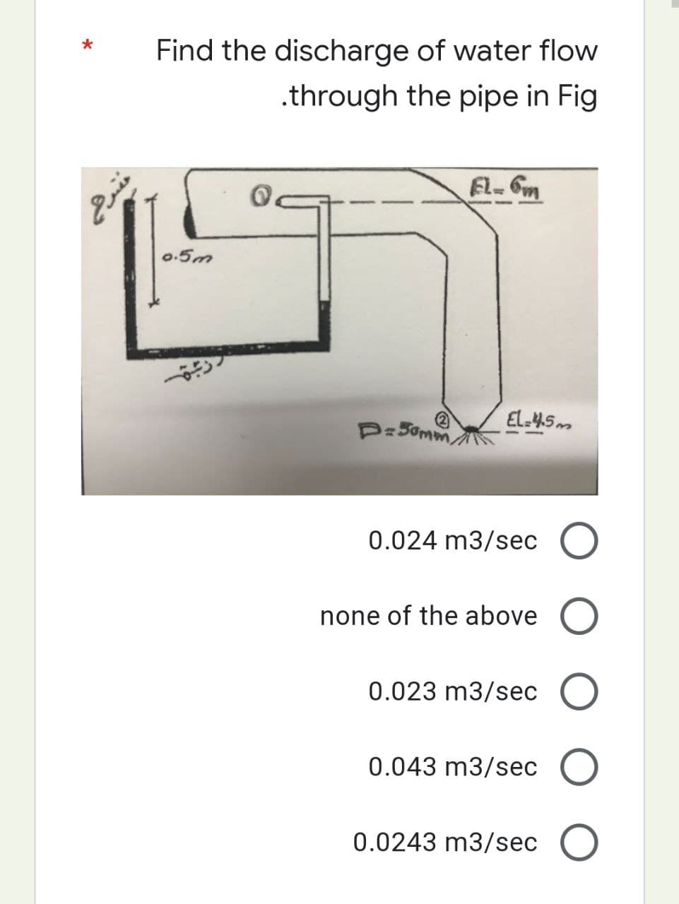 Find the discharge of water flow
.through the pipe in Fig
0.5m
D=50mm/
EL-6m
EL-4.5m
0.024 m3/sec O
none of the above O
0.023 m3/sec O
0.043 m3/sec O
0.0243 m3/sec O