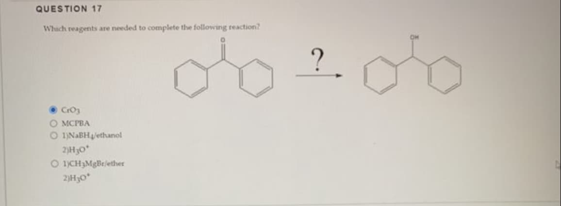 QUESTION 17
Which reagents are needed to complete the following reaction?
CrO3
O MCPBA
O 1)NaBH/ethanol
2)H30*
O 1)CH3MgBr/ether
2)H₂0*
D
