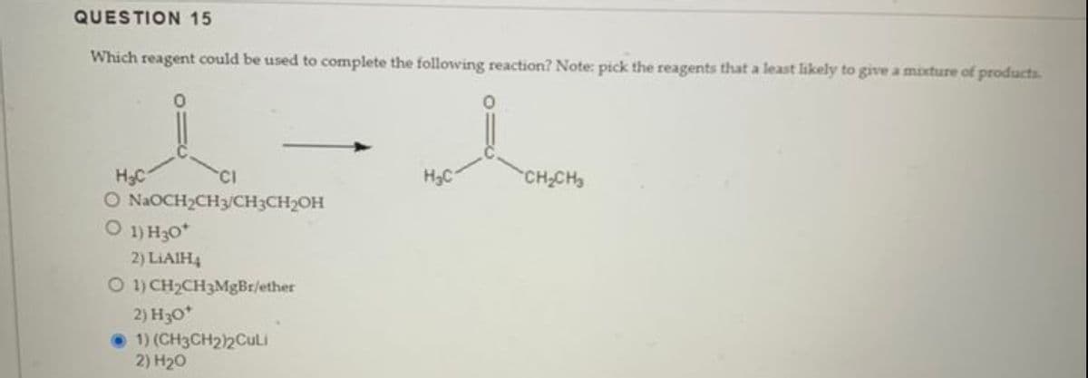QUESTION 15
Which reagent could be used to complete the following reaction? Note: pick the reagents that a least likely to give a mixture of products.
H₂C
O NaOCH₂CH3/CH3CH₂OH
O 1) H30*
2) LiAlH₂
O 1) CH₂CH3MgBr/ether
2) H30*
1) (CH3CH2)2Culi
2) H₂0
H₂C
CH₂CH₂